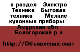  в раздел : Электро-Техника » Бытовая техника »  » Мелкие кухонные приборы . Амурская обл.,Белогорский р-н